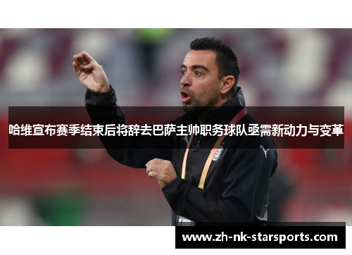 哈维宣布赛季结束后将辞去巴萨主帅职务球队亟需新动力与变革